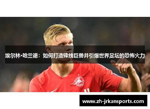 埃尔林·哈兰德：如何打造锋线巨兽并引爆世界足坛的恐怖火力