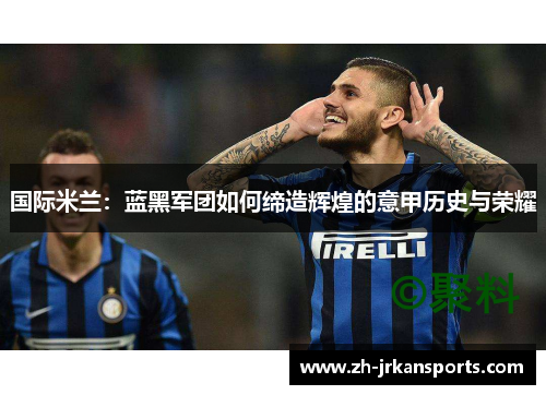 国际米兰：蓝黑军团如何缔造辉煌的意甲历史与荣耀