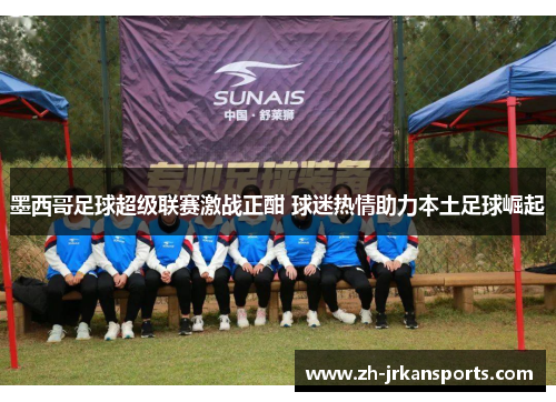 墨西哥足球超级联赛激战正酣 球迷热情助力本土足球崛起