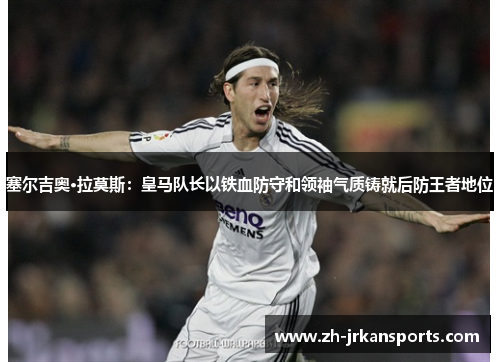 塞尔吉奥·拉莫斯：皇马队长以铁血防守和领袖气质铸就后防王者地位