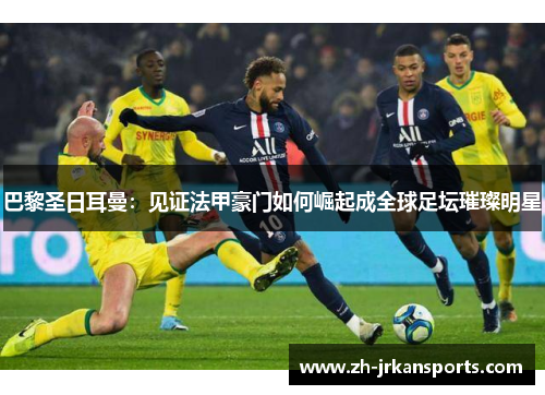 巴黎圣日耳曼：见证法甲豪门如何崛起成全球足坛璀璨明星