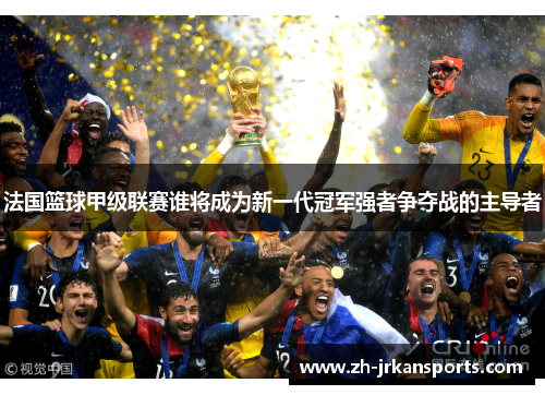 法国篮球甲级联赛谁将成为新一代冠军强者争夺战的主导者