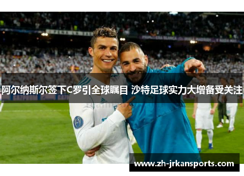 阿尔纳斯尔签下C罗引全球瞩目 沙特足球实力大增备受关注